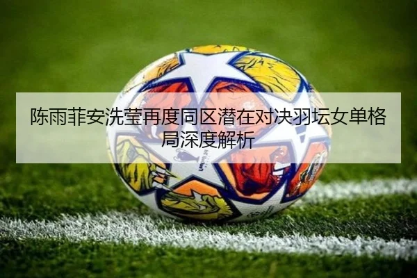陈雨菲安洗莹再度同区潜在对决羽坛女单格局深度解析